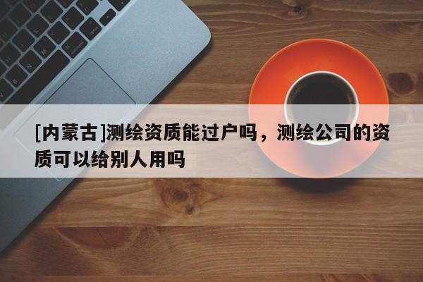 [內(nèi)蒙古]測繪資質(zhì)能過戶嗎，測繪公司的資質(zhì)可以給別人用嗎