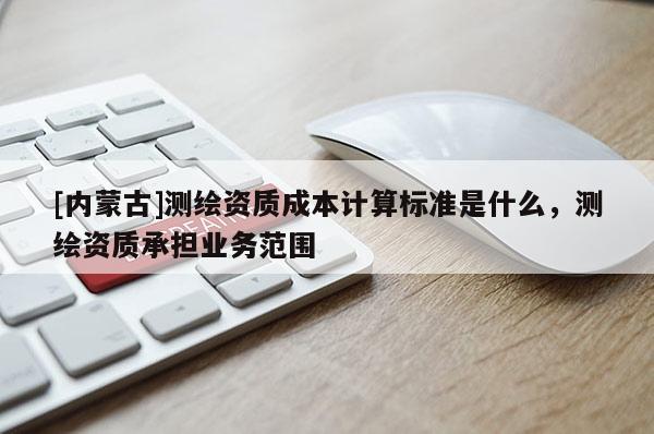 [內蒙古]測繪資質成本計算標準是什么，測繪資質承擔業(yè)務范圍