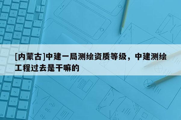 [內(nèi)蒙古]中建一局測(cè)繪資質(zhì)等級(jí)，中建測(cè)繪工程過去是干嘛的