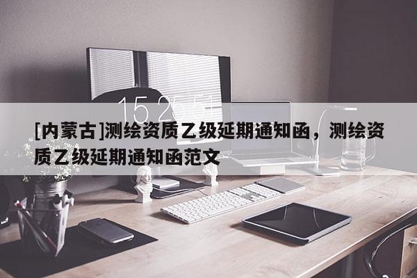 [內(nèi)蒙古]測繪資質(zhì)乙級(jí)延期通知函，測繪資質(zhì)乙級(jí)延期通知函范文