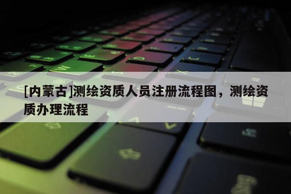 [內(nèi)蒙古]測繪資質(zhì)人員注冊流程圖，測繪資質(zhì)辦理流程