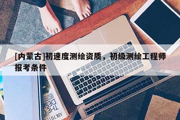 [內(nèi)蒙古]初速度測繪資質(zhì)，初級測繪工程師報考條件