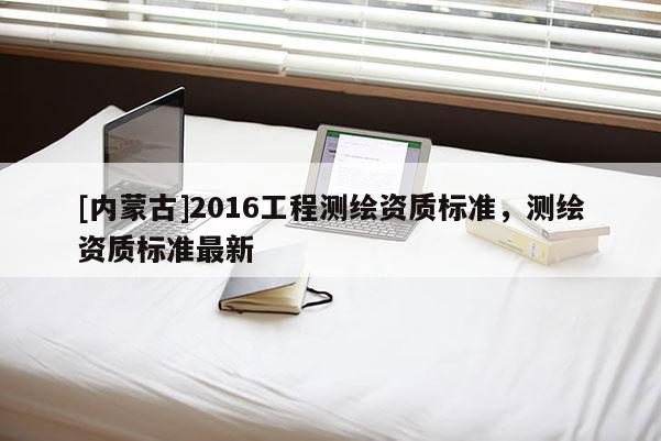 [內(nèi)蒙古]2016工程測(cè)繪資質(zhì)標(biāo)準(zhǔn)，測(cè)繪資質(zhì)標(biāo)準(zhǔn)最新