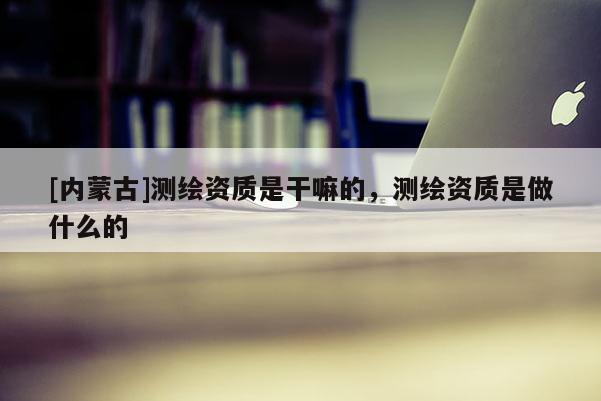 [內(nèi)蒙古]測(cè)繪資質(zhì)是干嘛的，測(cè)繪資質(zhì)是做什么的