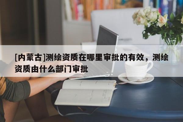[內(nèi)蒙古]測(cè)繪資質(zhì)在哪里審批的有效，測(cè)繪資質(zhì)由什么部門審批