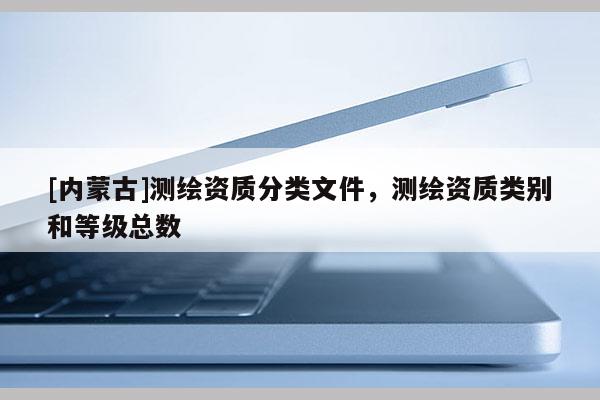 [內(nèi)蒙古]測(cè)繪資質(zhì)分類文件，測(cè)繪資質(zhì)類別和等級(jí)總數(shù)