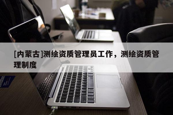 [內(nèi)蒙古]測(cè)繪資質(zhì)管理員工作，測(cè)繪資質(zhì)管理制度