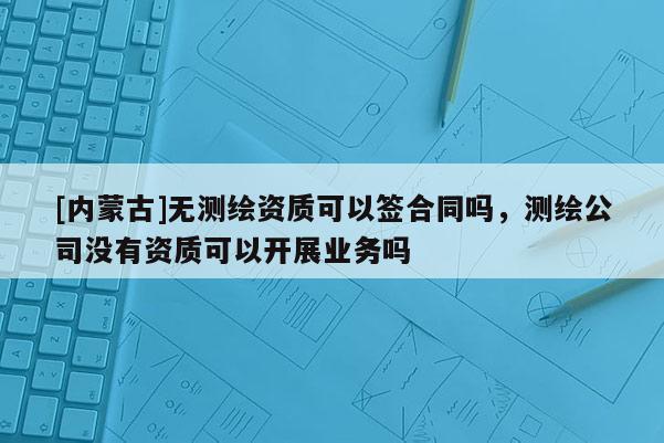 [內(nèi)蒙古]無測(cè)繪資質(zhì)可以簽合同嗎，測(cè)繪公司沒有資質(zhì)可以開展業(yè)務(wù)嗎