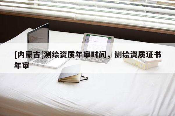 [內(nèi)蒙古]測繪資質(zhì)年審時(shí)間，測繪資質(zhì)證書年審