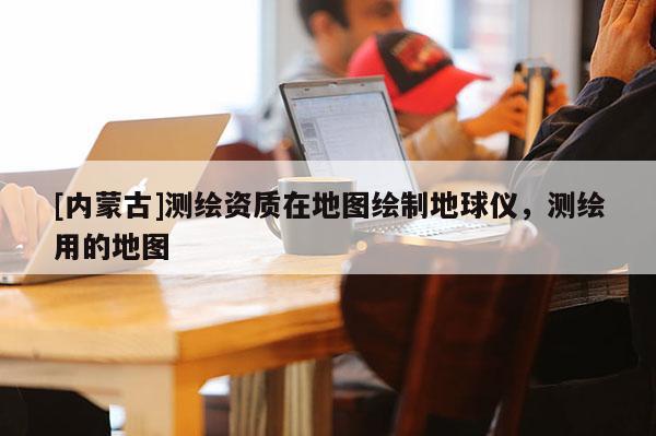 [內蒙古]測繪資質在地圖繪制地球儀，測繪用的地圖