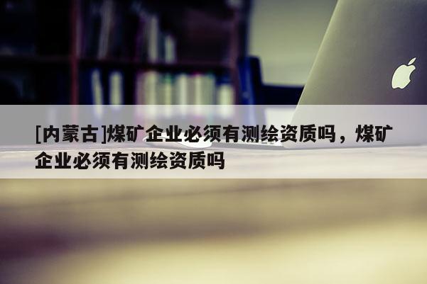 [內(nèi)蒙古]煤礦企業(yè)必須有測繪資質(zhì)嗎，煤礦企業(yè)必須有測繪資質(zhì)嗎