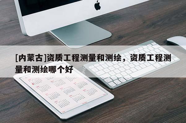 [內(nèi)蒙古]資質(zhì)工程測量和測繪，資質(zhì)工程測量和測繪哪個好