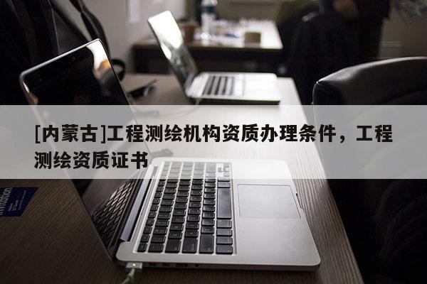 [內(nèi)蒙古]工程測繪機(jī)構(gòu)資質(zhì)辦理?xiàng)l件，工程測繪資質(zhì)證書
