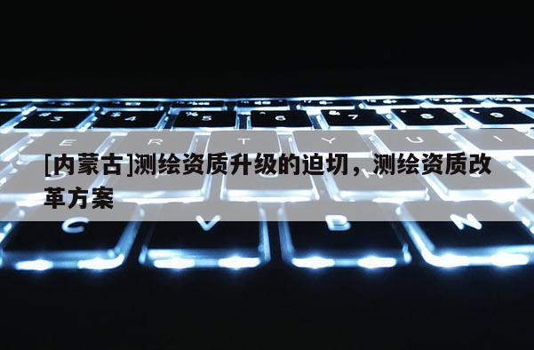 [內(nèi)蒙古]測(cè)繪資質(zhì)升級(jí)的迫切，測(cè)繪資質(zhì)改革方案