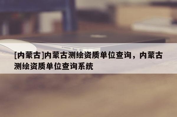 [內(nèi)蒙古]內(nèi)蒙古測繪資質(zhì)單位查詢，內(nèi)蒙古測繪資質(zhì)單位查詢系統(tǒng)