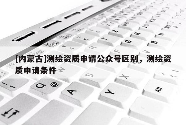 [內(nèi)蒙古]測繪資質(zhì)申請公眾號區(qū)別，測繪資質(zhì)申請條件