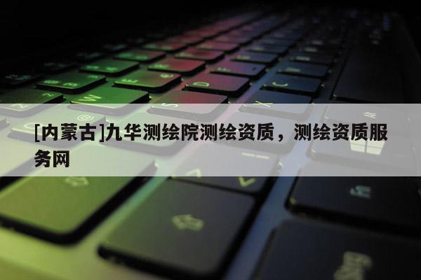 [內(nèi)蒙古]九華測(cè)繪院測(cè)繪資質(zhì)，測(cè)繪資質(zhì)服務(wù)網(wǎng)