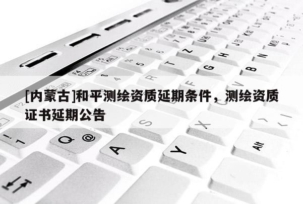 [內蒙古]和平測繪資質延期條件，測繪資質證書延期公告