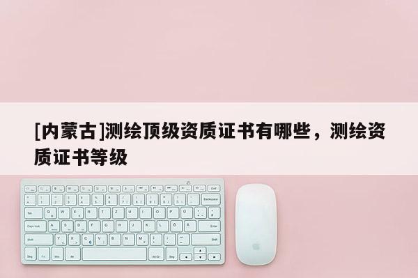[內(nèi)蒙古]測(cè)繪頂級(jí)資質(zhì)證書(shū)有哪些，測(cè)繪資質(zhì)證書(shū)等級(jí)