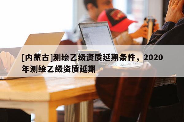 [內(nèi)蒙古]測(cè)繪乙級(jí)資質(zhì)延期條件，2020年測(cè)繪乙級(jí)資質(zhì)延期