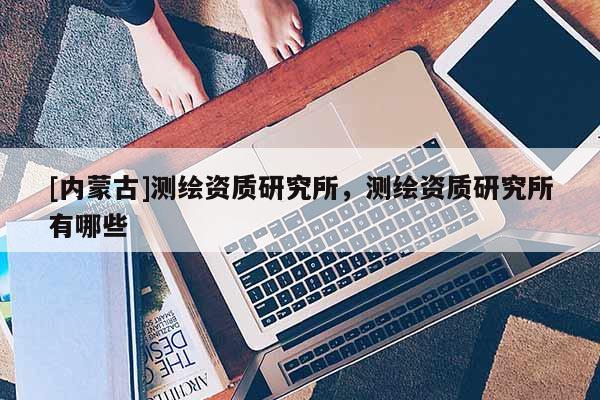 [內(nèi)蒙古]測繪資質(zhì)研究所，測繪資質(zhì)研究所有哪些