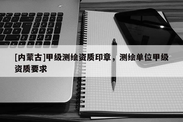 [內(nèi)蒙古]甲級(jí)測(cè)繪資質(zhì)印章，測(cè)繪單位甲級(jí)資質(zhì)要求