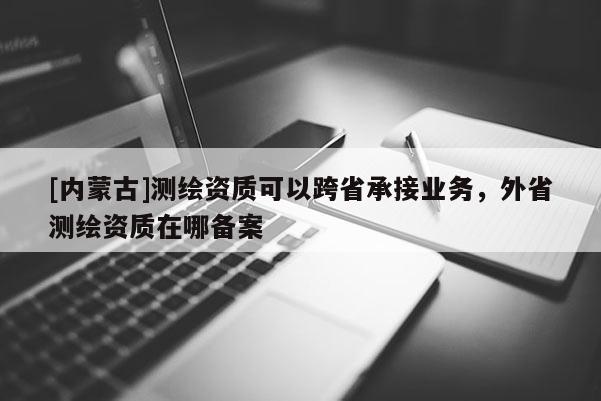 [內(nèi)蒙古]測(cè)繪資質(zhì)可以跨省承接業(yè)務(wù)，外省測(cè)繪資質(zhì)在哪備案
