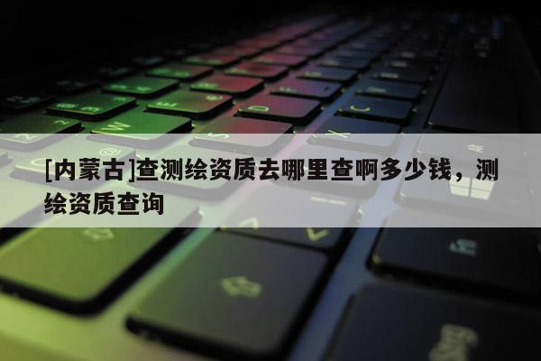 [內(nèi)蒙古]查測繪資質(zhì)去哪里查啊多少錢，測繪資質(zhì)查詢
