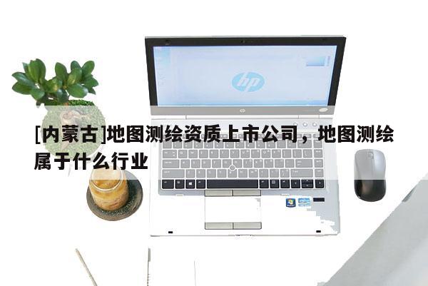 [內(nèi)蒙古]地圖測繪資質(zhì)上市公司，地圖測繪屬于什么行業(yè)