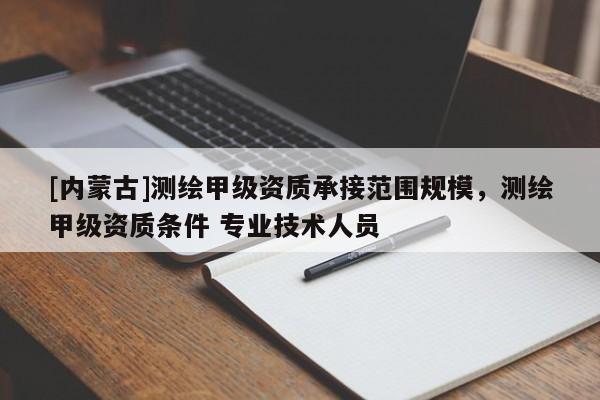 [內(nèi)蒙古]測(cè)繪甲級(jí)資質(zhì)承接范圍規(guī)模，測(cè)繪甲級(jí)資質(zhì)條件 專(zhuān)業(yè)技術(shù)人員