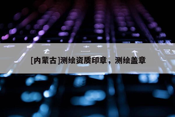 [內(nèi)蒙古]測(cè)繪資質(zhì)印章，測(cè)繪蓋章