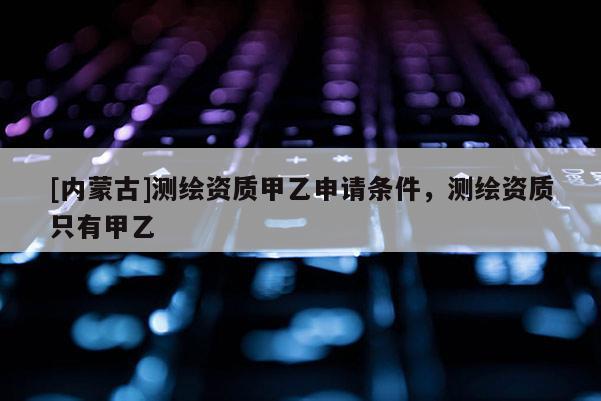 [內(nèi)蒙古]測(cè)繪資質(zhì)甲乙申請(qǐng)條件，測(cè)繪資質(zhì)只有甲乙