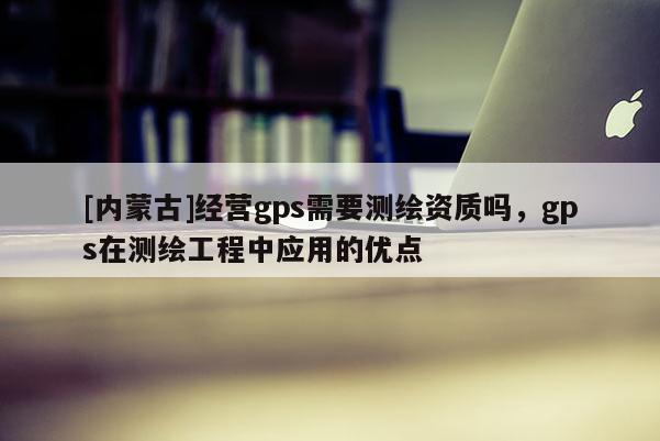 [內(nèi)蒙古]經(jīng)營(yíng)gps需要測(cè)繪資質(zhì)嗎，gps在測(cè)繪工程中應(yīng)用的優(yōu)點(diǎn)
