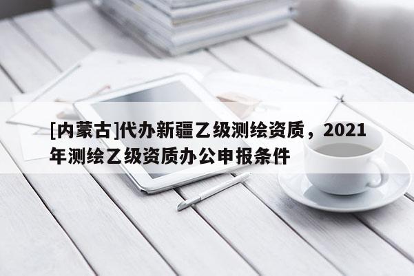 [內蒙古]代辦新疆乙級測繪資質，2021年測繪乙級資質辦公申報條件