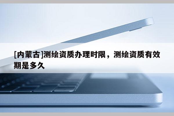 [內(nèi)蒙古]測繪資質(zhì)辦理時限，測繪資質(zhì)有效期是多久