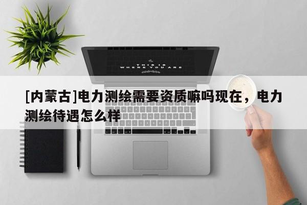 [內(nèi)蒙古]電力測(cè)繪需要資質(zhì)嘛嗎現(xiàn)在，電力測(cè)繪待遇怎么樣