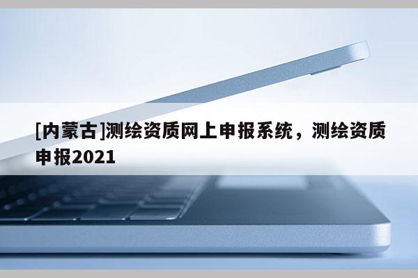 [內(nèi)蒙古]測繪資質(zhì)網(wǎng)上申報系統(tǒng)，測繪資質(zhì)申報2021