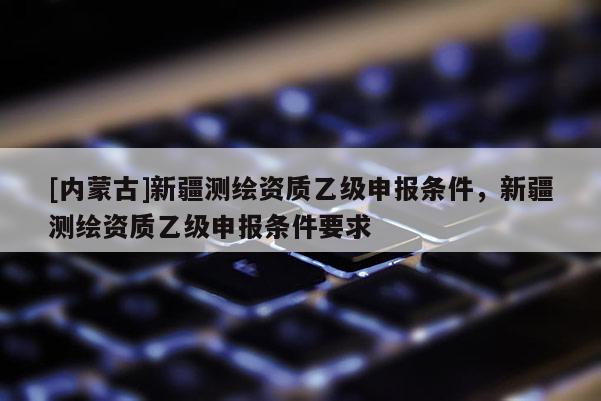 [內(nèi)蒙古]新疆測繪資質乙級申報條件，新疆測繪資質乙級申報條件要求