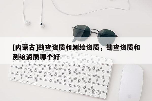 [內(nèi)蒙古]勘查資質(zhì)和測繪資質(zhì)，勘查資質(zhì)和測繪資質(zhì)哪個好