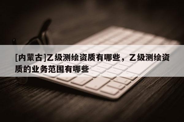[內(nèi)蒙古]乙級(jí)測(cè)繪資質(zhì)有哪些，乙級(jí)測(cè)繪資質(zhì)的業(yè)務(wù)范圍有哪些
