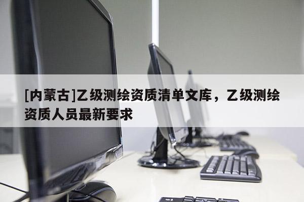 [內(nèi)蒙古]乙級(jí)測(cè)繪資質(zhì)清單文庫，乙級(jí)測(cè)繪資質(zhì)人員最新要求