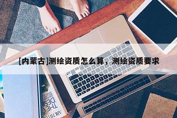 [內(nèi)蒙古]測繪資質(zhì)怎么算，測繪資質(zhì)要求
