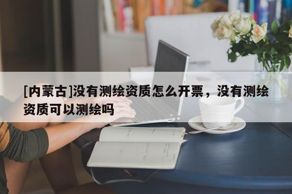 [內(nèi)蒙古]沒(méi)有測(cè)繪資質(zhì)怎么開(kāi)票，沒(méi)有測(cè)繪資質(zhì)可以測(cè)繪嗎