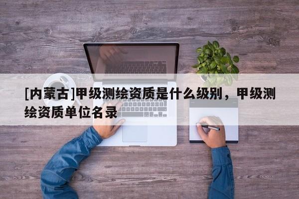[內(nèi)蒙古]甲級(jí)測(cè)繪資質(zhì)是什么級(jí)別，甲級(jí)測(cè)繪資質(zhì)單位名錄