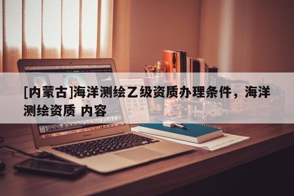 [內(nèi)蒙古]海洋測繪乙級資質(zhì)辦理條件，海洋測繪資質(zhì) 內(nèi)容