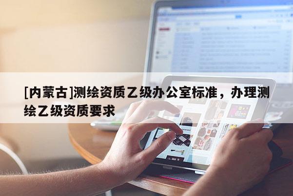 [內(nèi)蒙古]測(cè)繪資質(zhì)乙級(jí)辦公室標(biāo)準(zhǔn)，辦理測(cè)繪乙級(jí)資質(zhì)要求