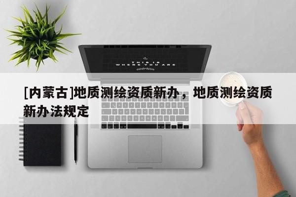 [內(nèi)蒙古]地質(zhì)測(cè)繪資質(zhì)新辦，地質(zhì)測(cè)繪資質(zhì)新辦法規(guī)定