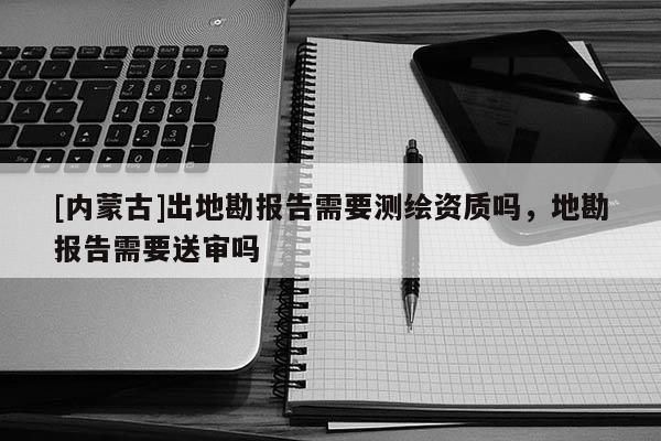 [內(nèi)蒙古]出地勘報告需要測繪資質(zhì)嗎，地勘報告需要送審嗎
