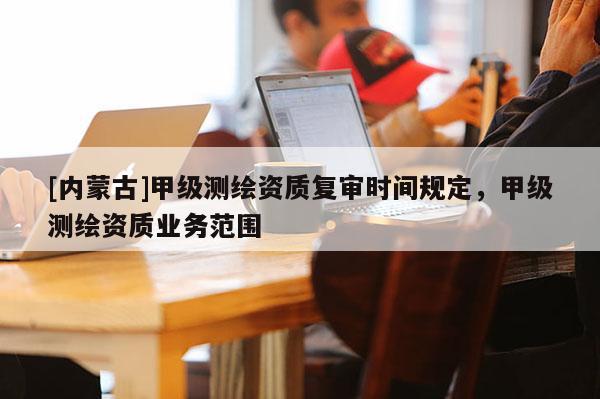 [內(nèi)蒙古]甲級測繪資質(zhì)復(fù)審時間規(guī)定，甲級測繪資質(zhì)業(yè)務(wù)范圍