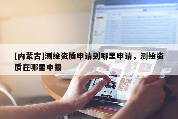 [內(nèi)蒙古]測繪資質(zhì)申請到哪里申請，測繪資質(zhì)在哪里申報